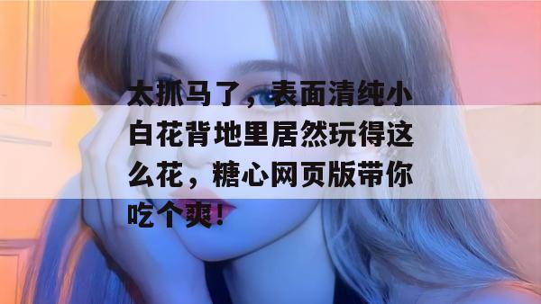 太抓马了，表面清纯小白花背地里居然玩得这么花，糖心网页版带你吃个爽！