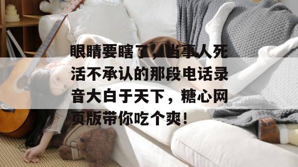 眼睛要瞎了，当事人死活不承认的那段电话录音大白于天下，糖心网页版带你吃个爽！
